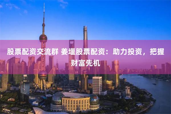 股票配资交流群 姜堰股票配资：助力投资，把握财富先机