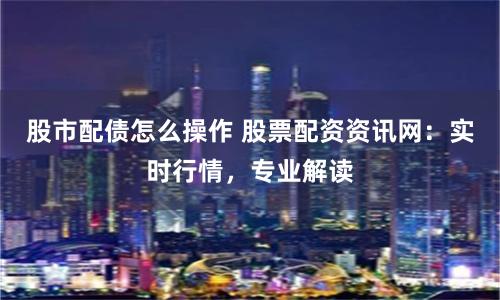 股市配债怎么操作 股票配资资讯网：实时行情，专业解读