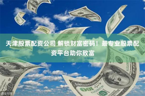 天津股票配资公司 解锁财富密码！最专业股票配资平台助你致富
