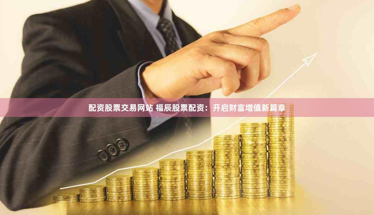 配资股票交易网站 福辰股票配资：开启财富增值新篇章