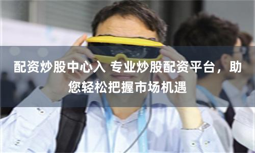 配资炒股中心入 专业炒股配资平台，助您轻松把握市场机遇