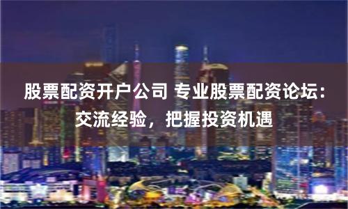 股票配资开户公司 专业股票配资论坛：交流经验，把握投资机遇