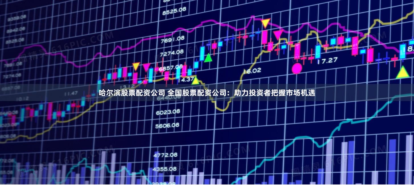 哈尔滨股票配资公司 全国股票配资公司：助力投资者把握市场机遇