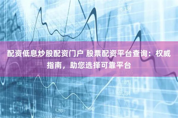 配资低息炒股配资门户 股票配资平台查询：权威指南，助您选择可靠平台