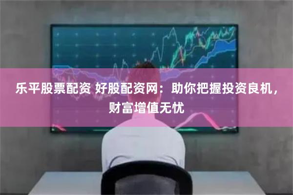 乐平股票配资 好股配资网：助你把握投资良机，财富增值无忧