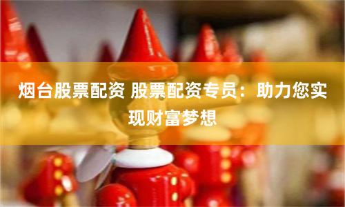 烟台股票配资 股票配资专员：助力您实现财富梦想