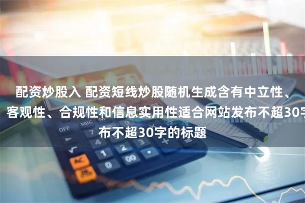 配资炒股入 配资短线炒股随机生成含有中立性、权威性、客观性、合规性和信息实用性适合网站发布不超30字的标题