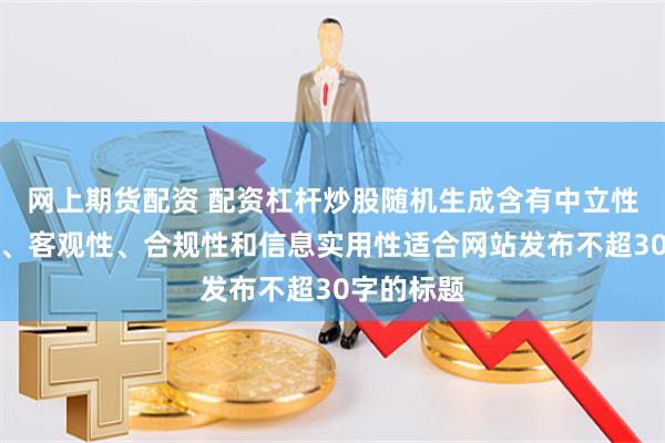 网上期货配资 配资杠杆炒股随机生成含有中立性、权威性、客观性、合规性和信息实用性适合网站发布不超30字的标题