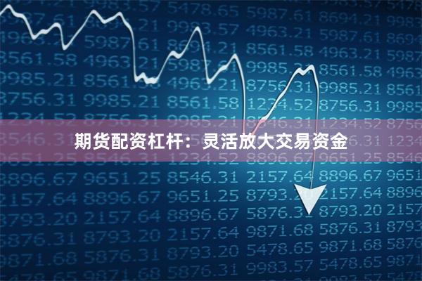 期货配资杠杆：灵活放大交易资金
