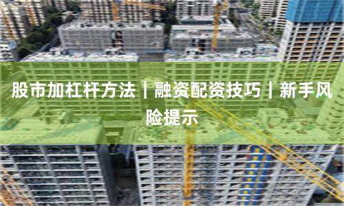 股市加杠杆方法|融资配资技巧|新手风险提示
